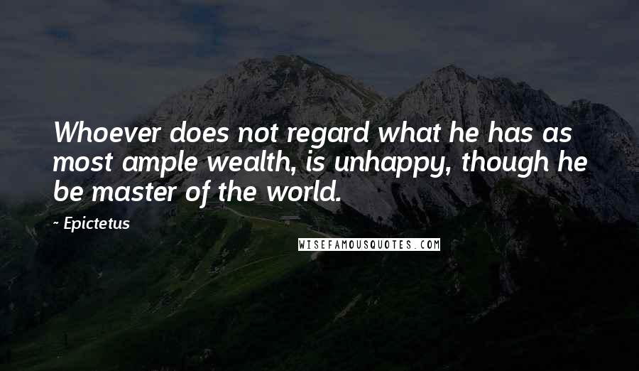 Epictetus Quotes: Whoever does not regard what he has as most ample wealth, is unhappy, though he be master of the world.