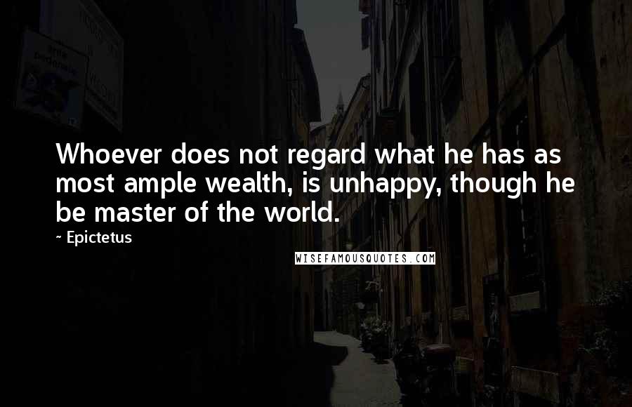 Epictetus Quotes: Whoever does not regard what he has as most ample wealth, is unhappy, though he be master of the world.