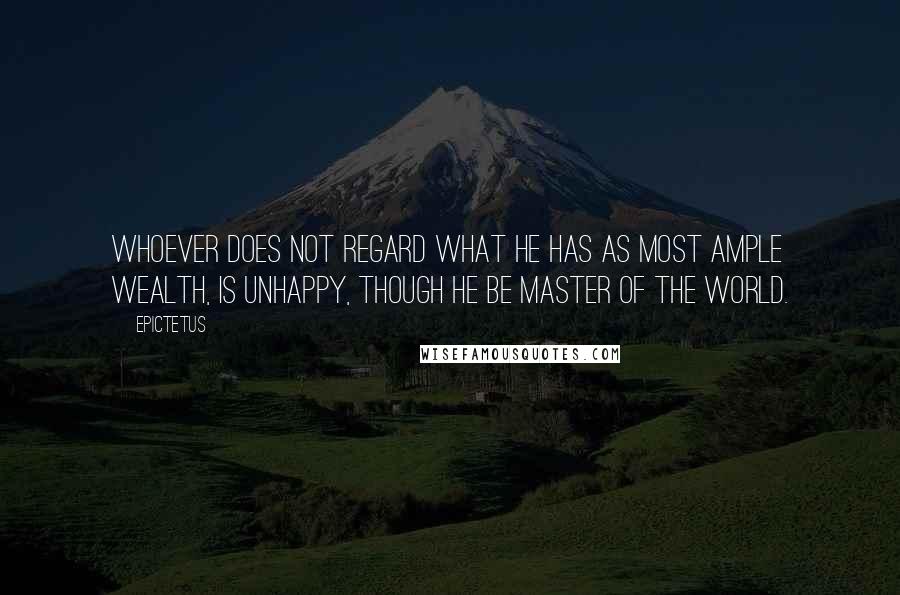 Epictetus Quotes: Whoever does not regard what he has as most ample wealth, is unhappy, though he be master of the world.