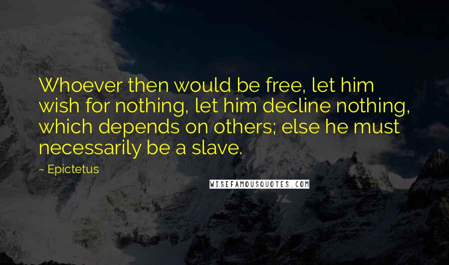 Epictetus Quotes: Whoever then would be free, let him wish for nothing, let him decline nothing, which depends on others; else he must necessarily be a slave.