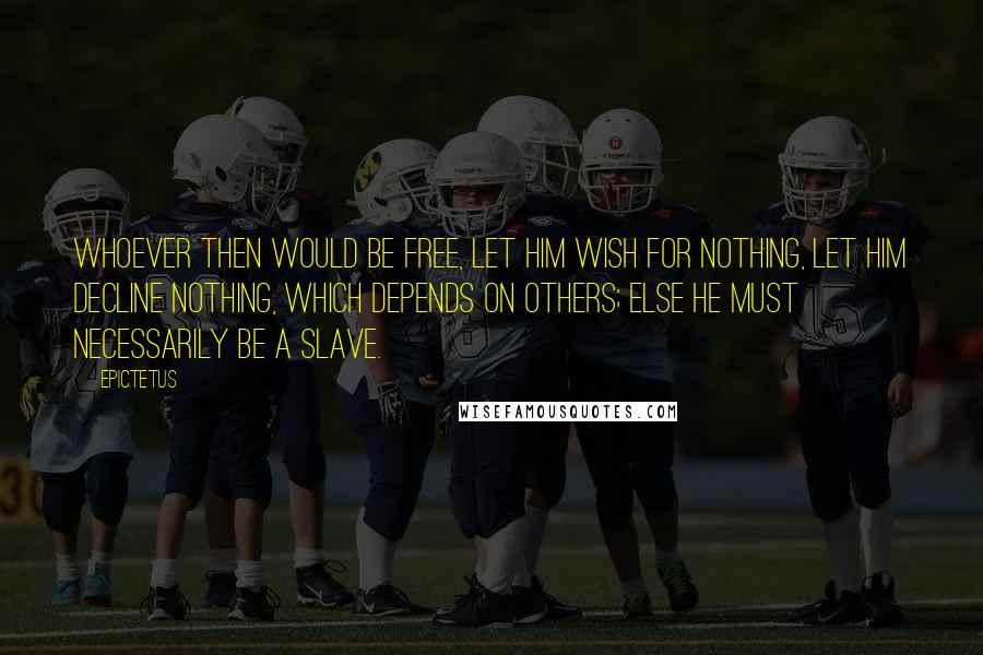 Epictetus Quotes: Whoever then would be free, let him wish for nothing, let him decline nothing, which depends on others; else he must necessarily be a slave.