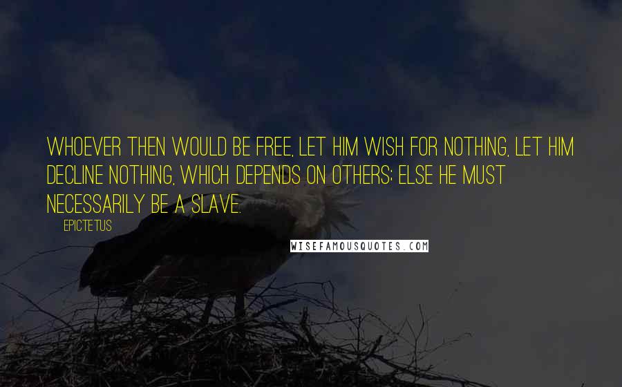 Epictetus Quotes: Whoever then would be free, let him wish for nothing, let him decline nothing, which depends on others; else he must necessarily be a slave.