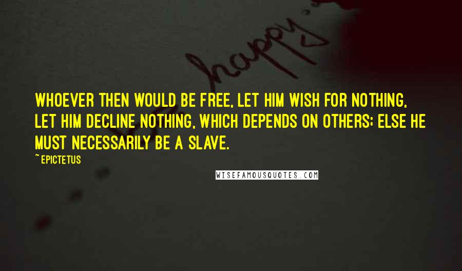 Epictetus Quotes: Whoever then would be free, let him wish for nothing, let him decline nothing, which depends on others; else he must necessarily be a slave.