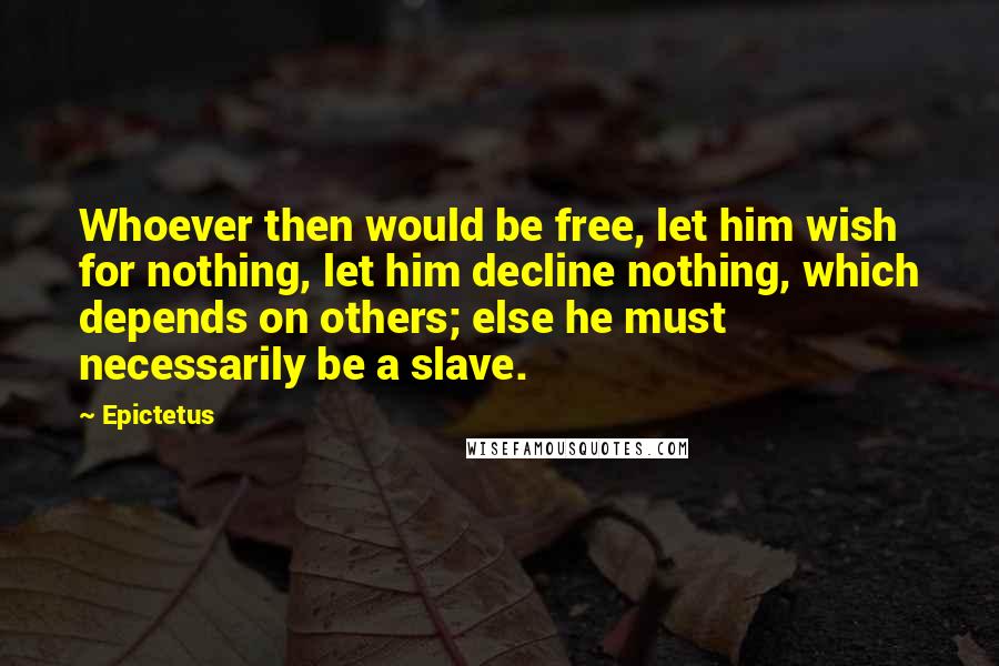 Epictetus Quotes: Whoever then would be free, let him wish for nothing, let him decline nothing, which depends on others; else he must necessarily be a slave.