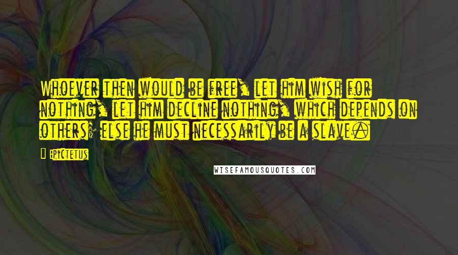 Epictetus Quotes: Whoever then would be free, let him wish for nothing, let him decline nothing, which depends on others; else he must necessarily be a slave.