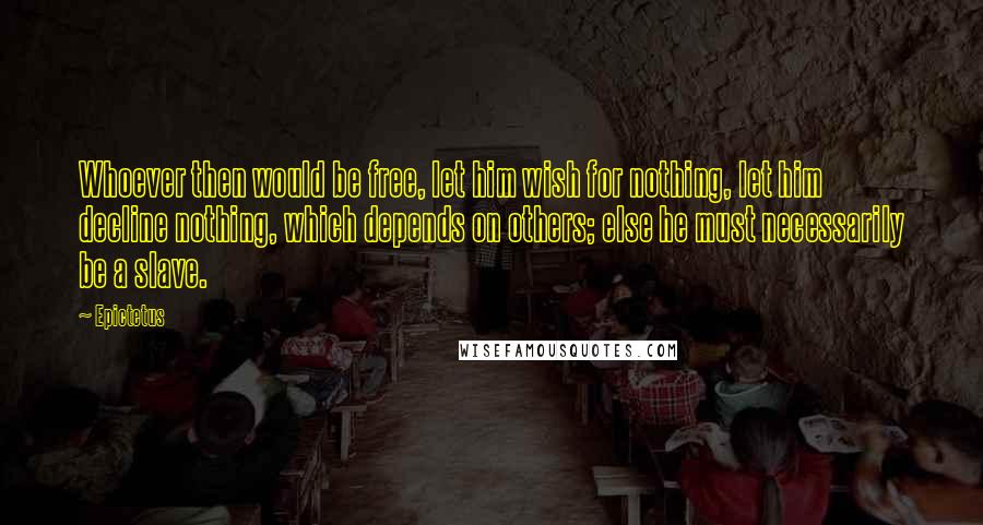 Epictetus Quotes: Whoever then would be free, let him wish for nothing, let him decline nothing, which depends on others; else he must necessarily be a slave.