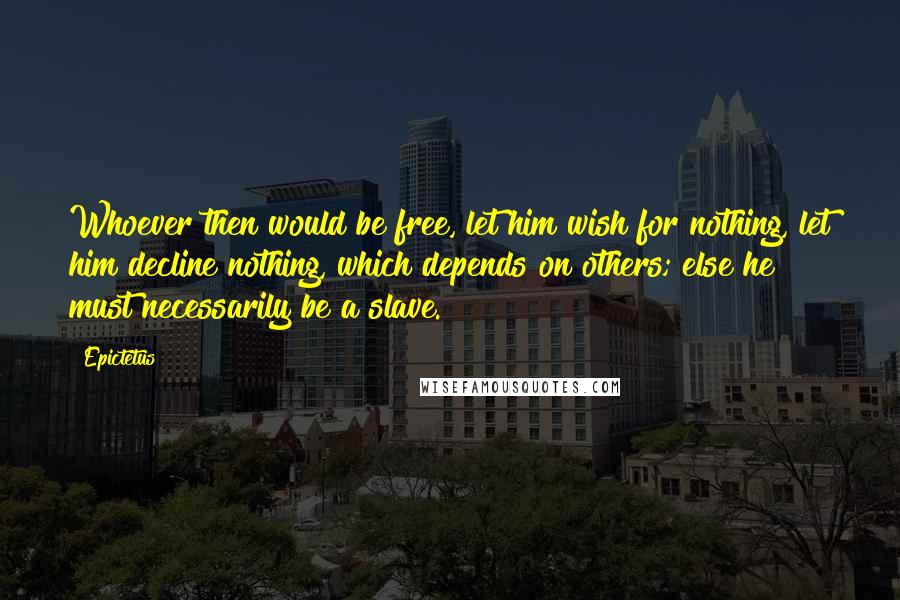 Epictetus Quotes: Whoever then would be free, let him wish for nothing, let him decline nothing, which depends on others; else he must necessarily be a slave.