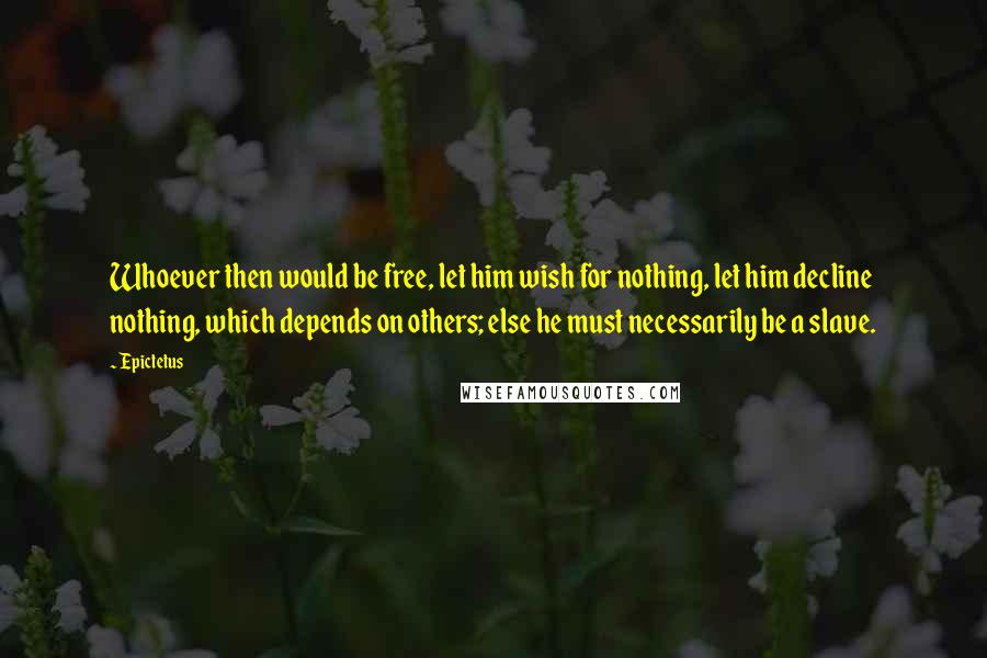 Epictetus Quotes: Whoever then would be free, let him wish for nothing, let him decline nothing, which depends on others; else he must necessarily be a slave.