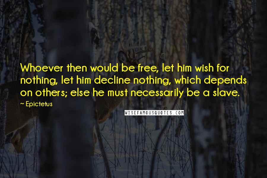 Epictetus Quotes: Whoever then would be free, let him wish for nothing, let him decline nothing, which depends on others; else he must necessarily be a slave.