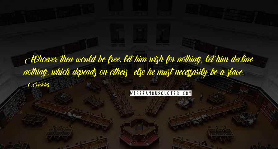 Epictetus Quotes: Whoever then would be free, let him wish for nothing, let him decline nothing, which depends on others; else he must necessarily be a slave.