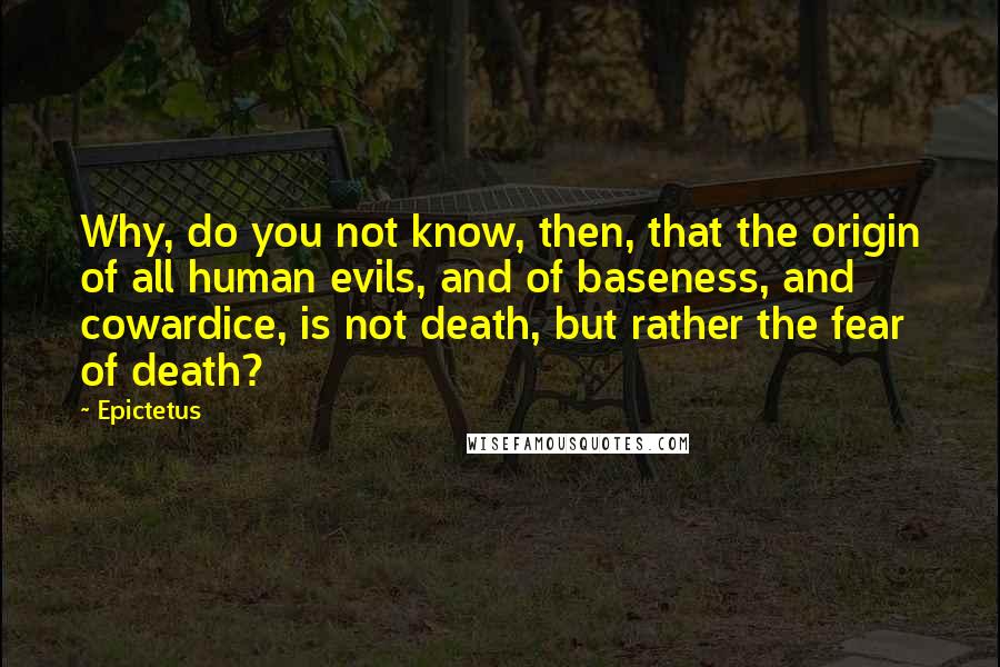 Epictetus Quotes: Why, do you not know, then, that the origin of all human evils, and of baseness, and cowardice, is not death, but rather the fear of death?