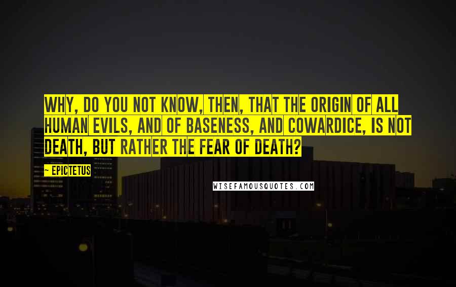 Epictetus Quotes: Why, do you not know, then, that the origin of all human evils, and of baseness, and cowardice, is not death, but rather the fear of death?