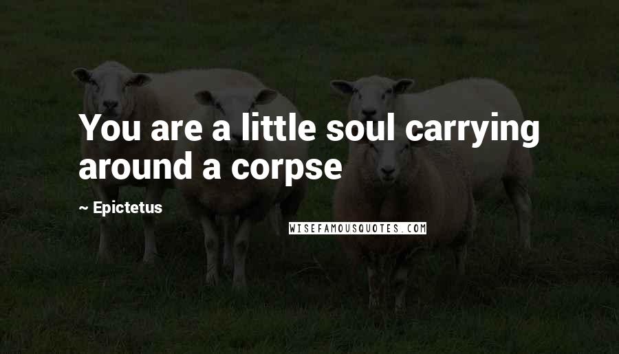 Epictetus Quotes: You are a little soul carrying around a corpse