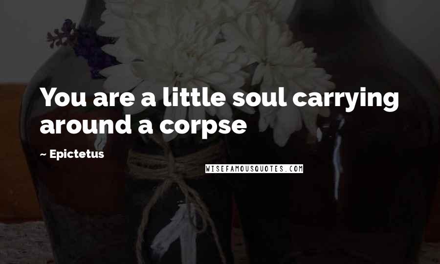 Epictetus Quotes: You are a little soul carrying around a corpse