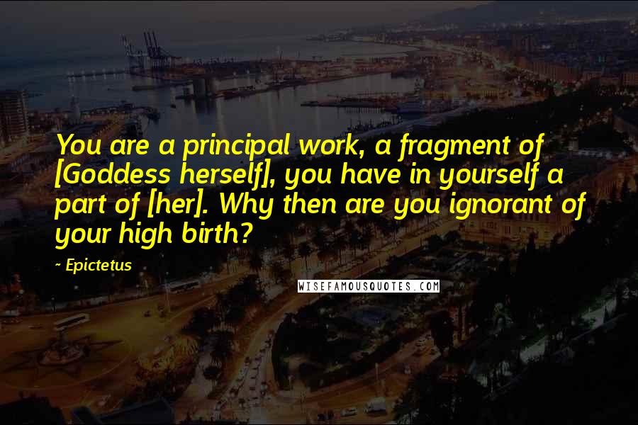 Epictetus Quotes: You are a principal work, a fragment of [Goddess herself], you have in yourself a part of [her]. Why then are you ignorant of your high birth?