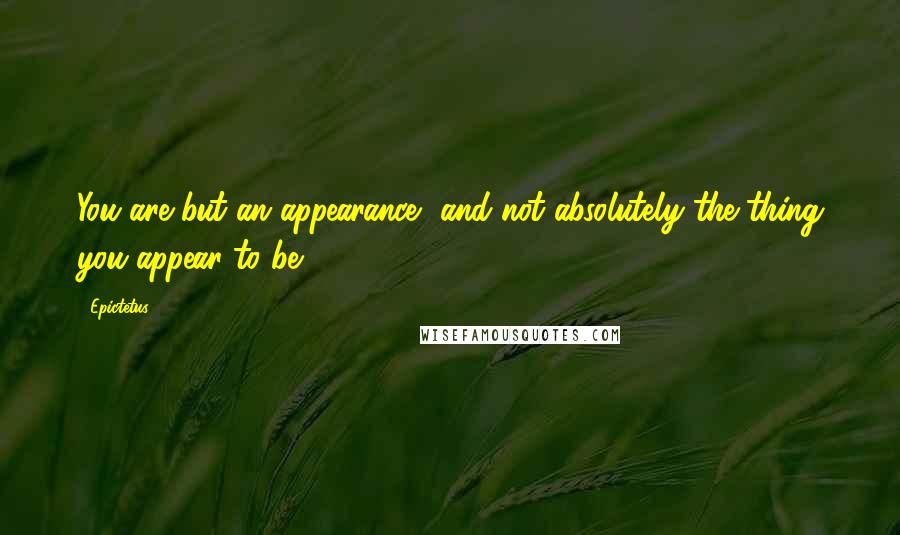 Epictetus Quotes: You are but an appearance, and not absolutely the thing you appear to be.