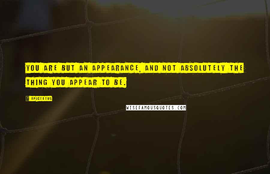 Epictetus Quotes: You are but an appearance, and not absolutely the thing you appear to be.