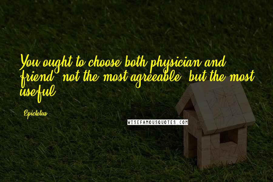 Epictetus Quotes: You ought to choose both physician and friend, not the most agreeable, but the most useful.