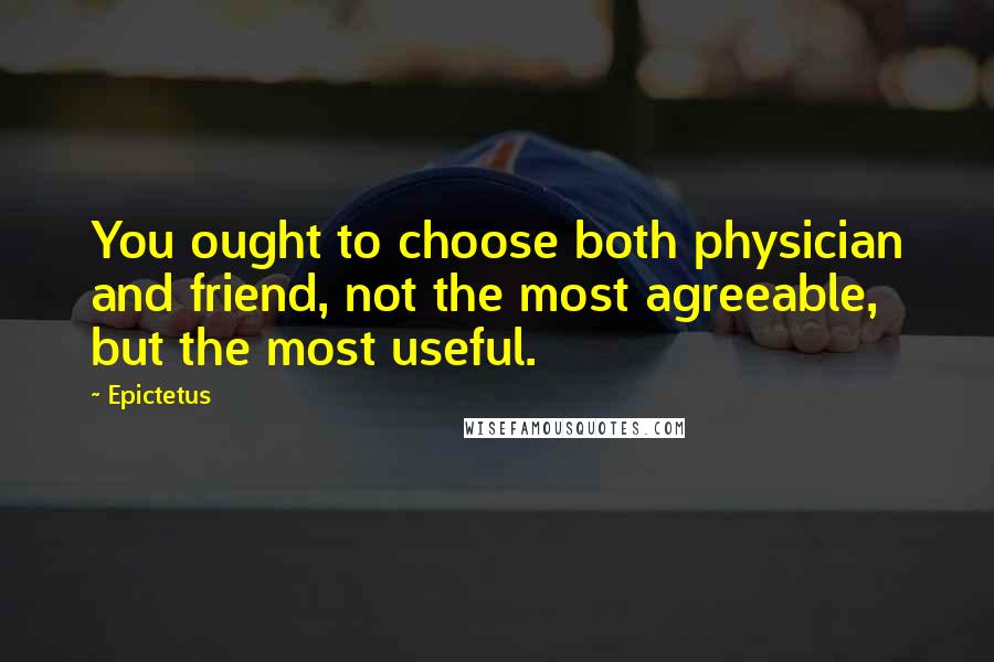 Epictetus Quotes: You ought to choose both physician and friend, not the most agreeable, but the most useful.