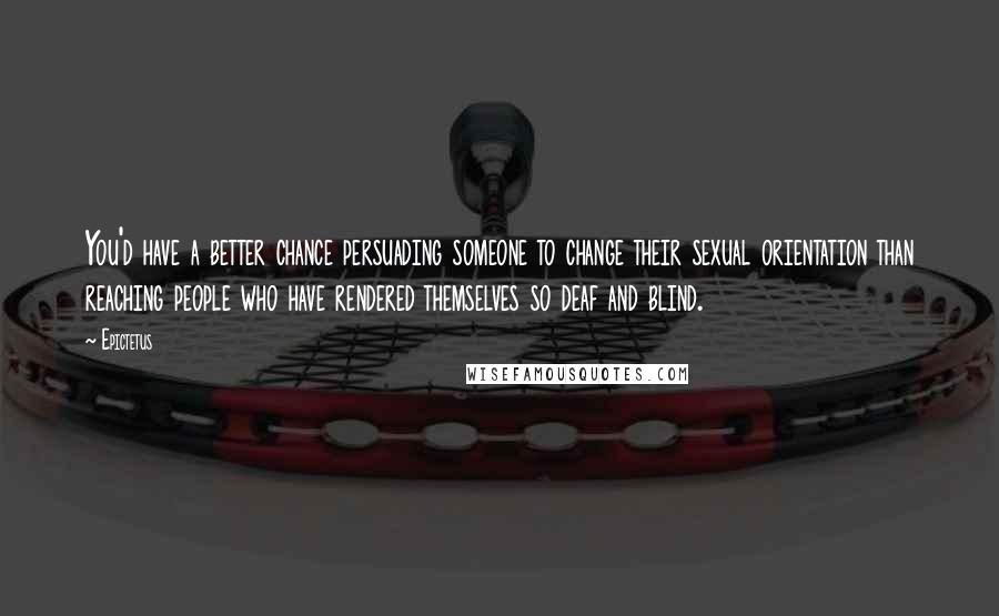 Epictetus Quotes: You'd have a better chance persuading someone to change their sexual orientation than reaching people who have rendered themselves so deaf and blind.