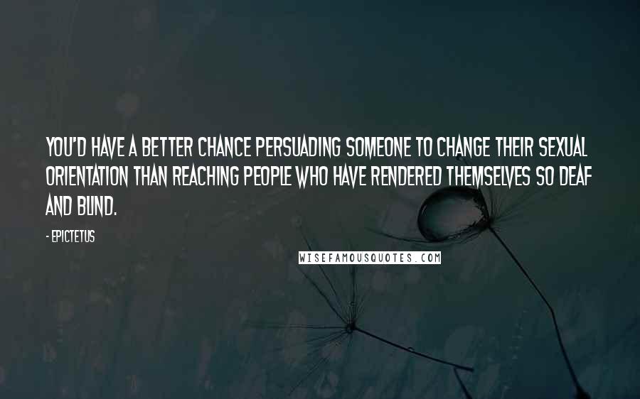 Epictetus Quotes: You'd have a better chance persuading someone to change their sexual orientation than reaching people who have rendered themselves so deaf and blind.