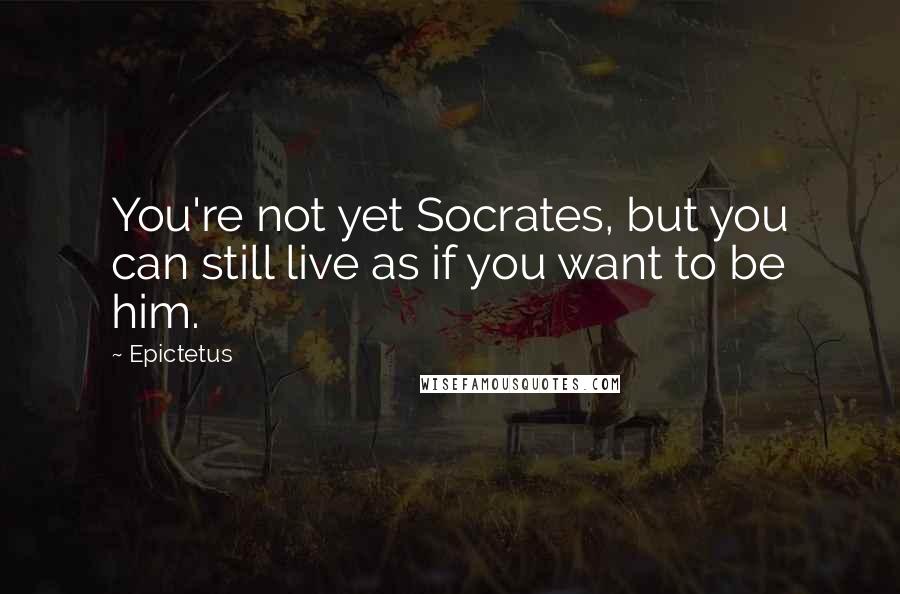 Epictetus Quotes: You're not yet Socrates, but you can still live as if you want to be him.