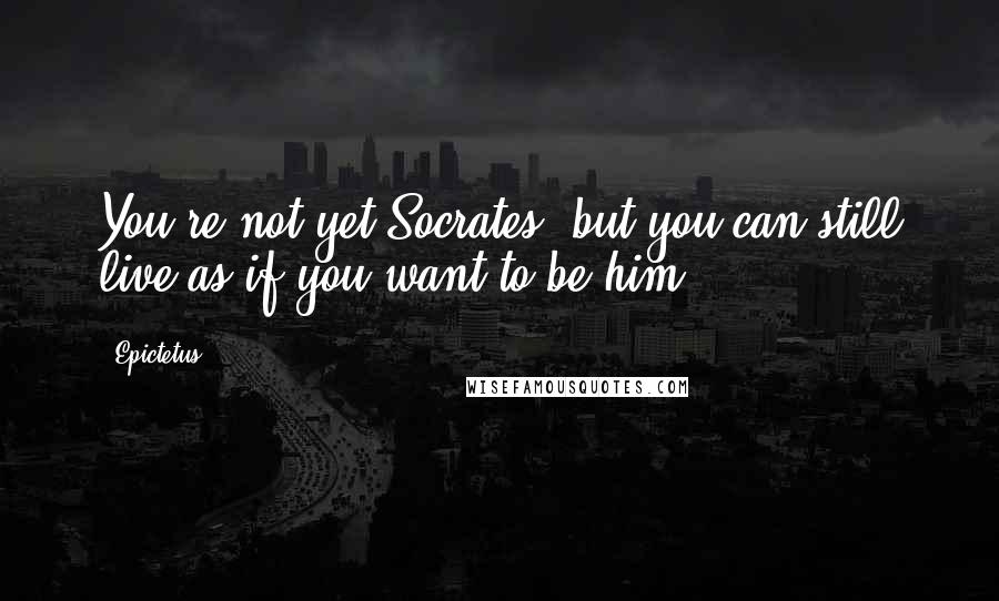 Epictetus Quotes: You're not yet Socrates, but you can still live as if you want to be him.