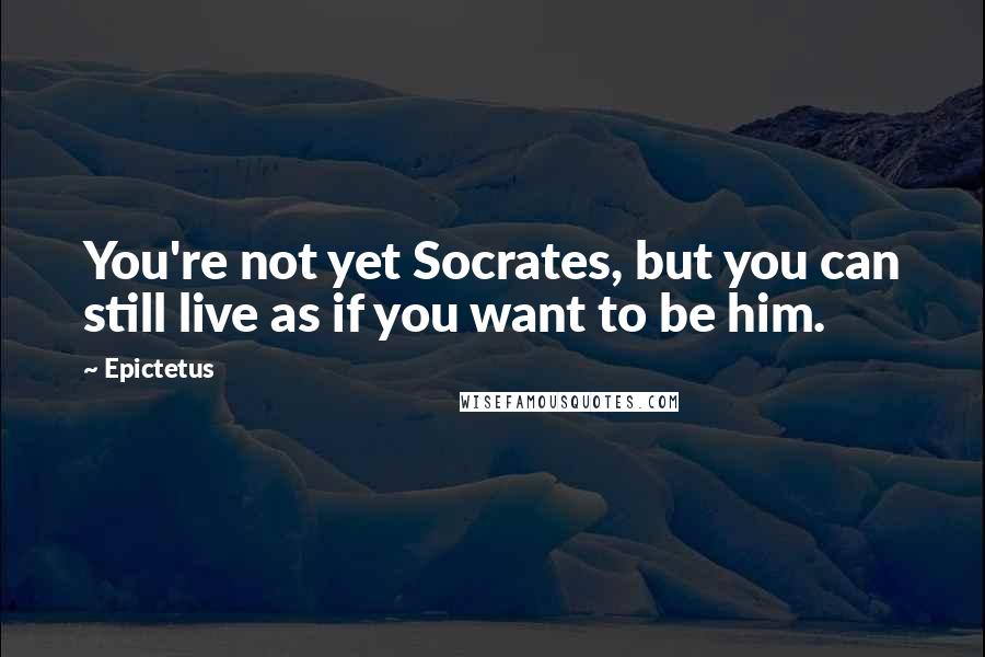 Epictetus Quotes: You're not yet Socrates, but you can still live as if you want to be him.