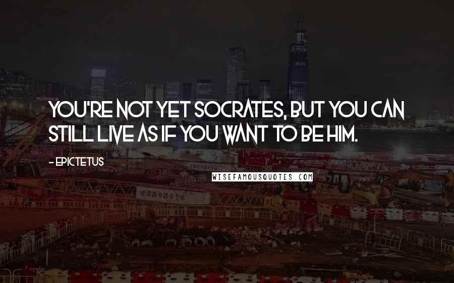 Epictetus Quotes: You're not yet Socrates, but you can still live as if you want to be him.
