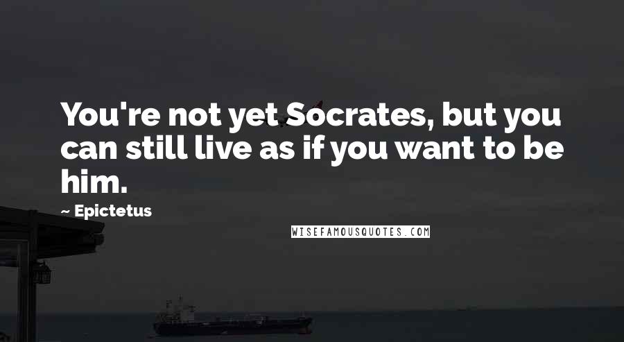 Epictetus Quotes: You're not yet Socrates, but you can still live as if you want to be him.