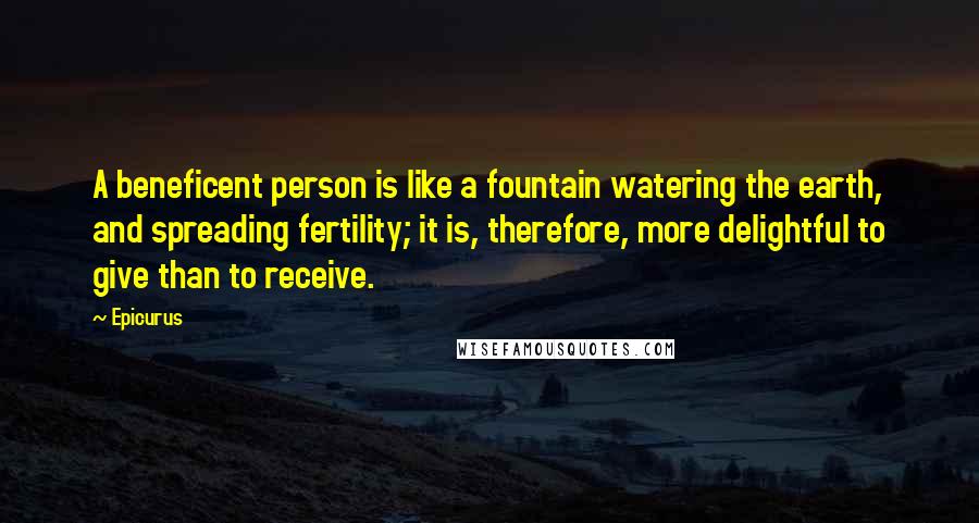 Epicurus Quotes: A beneficent person is like a fountain watering the earth, and spreading fertility; it is, therefore, more delightful to give than to receive.