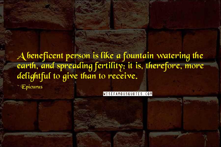 Epicurus Quotes: A beneficent person is like a fountain watering the earth, and spreading fertility; it is, therefore, more delightful to give than to receive.