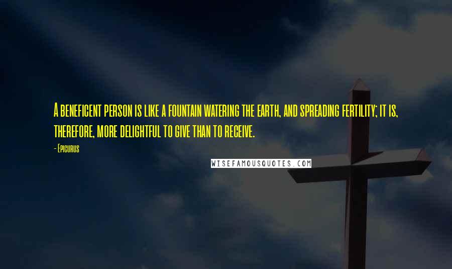 Epicurus Quotes: A beneficent person is like a fountain watering the earth, and spreading fertility; it is, therefore, more delightful to give than to receive.