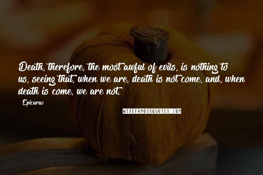 Epicurus Quotes: Death, therefore, the most awful of evils, is nothing to us, seeing that, when we are, death is not come, and, when death is come, we are not.