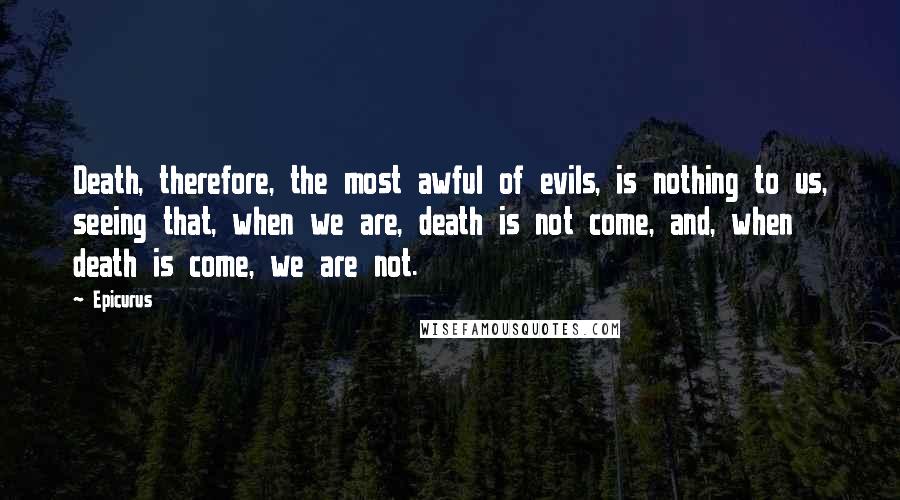 Epicurus Quotes: Death, therefore, the most awful of evils, is nothing to us, seeing that, when we are, death is not come, and, when death is come, we are not.