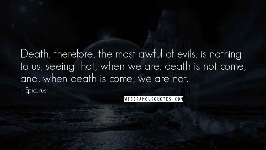 Epicurus Quotes: Death, therefore, the most awful of evils, is nothing to us, seeing that, when we are, death is not come, and, when death is come, we are not.