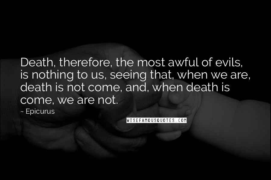 Epicurus Quotes: Death, therefore, the most awful of evils, is nothing to us, seeing that, when we are, death is not come, and, when death is come, we are not.