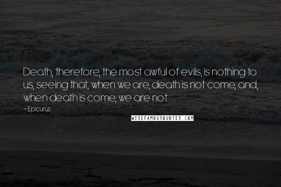 Epicurus Quotes: Death, therefore, the most awful of evils, is nothing to us, seeing that, when we are, death is not come, and, when death is come, we are not.