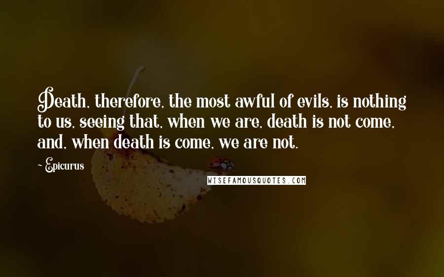 Epicurus Quotes: Death, therefore, the most awful of evils, is nothing to us, seeing that, when we are, death is not come, and, when death is come, we are not.