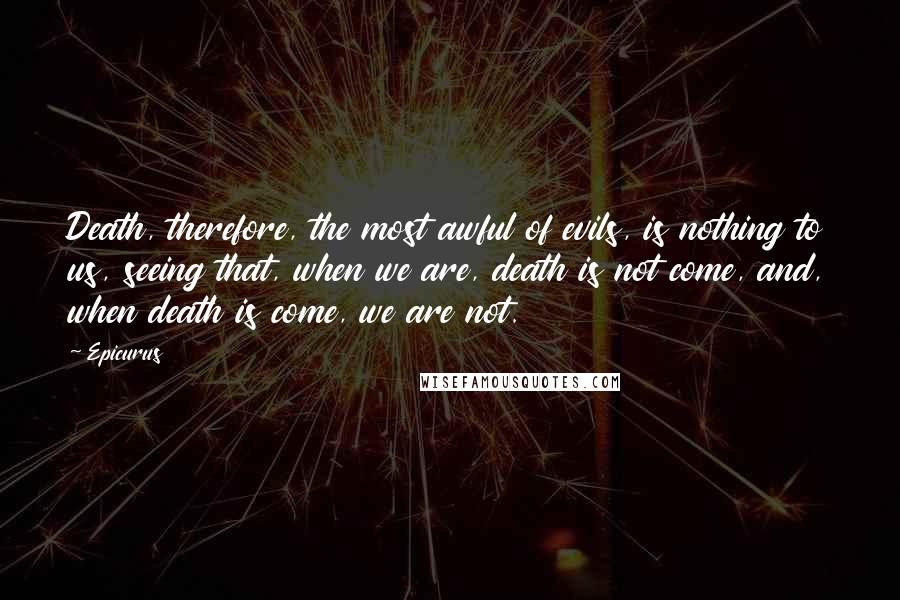 Epicurus Quotes: Death, therefore, the most awful of evils, is nothing to us, seeing that, when we are, death is not come, and, when death is come, we are not.