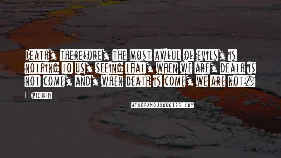 Epicurus Quotes: Death, therefore, the most awful of evils, is nothing to us, seeing that, when we are, death is not come, and, when death is come, we are not.