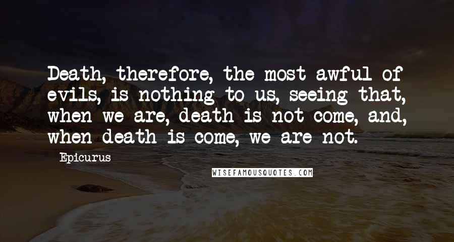 Epicurus Quotes: Death, therefore, the most awful of evils, is nothing to us, seeing that, when we are, death is not come, and, when death is come, we are not.