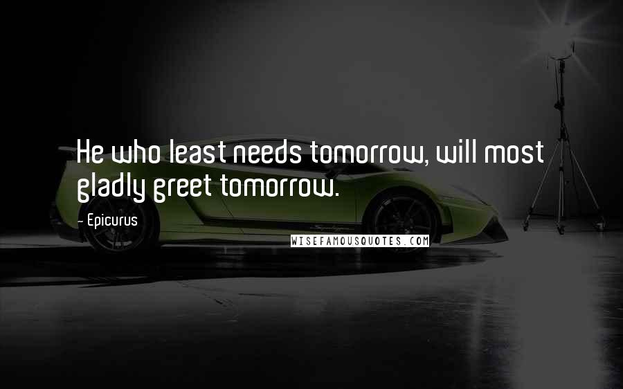 Epicurus Quotes: He who least needs tomorrow, will most gladly greet tomorrow.