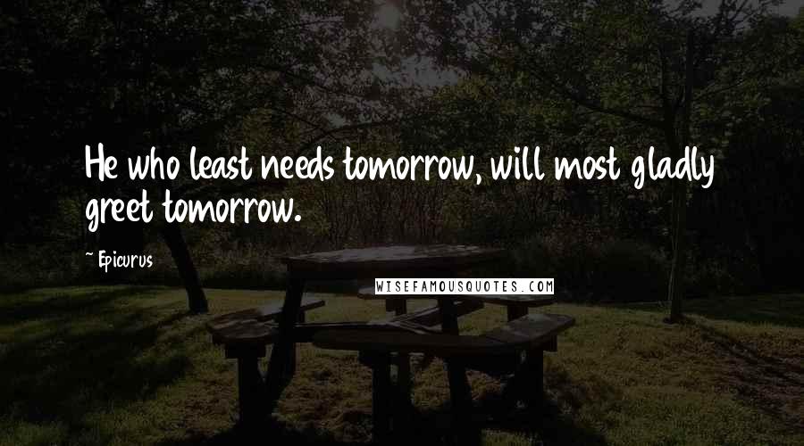 Epicurus Quotes: He who least needs tomorrow, will most gladly greet tomorrow.