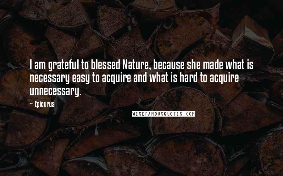 Epicurus Quotes: I am grateful to blessed Nature, because she made what is necessary easy to acquire and what is hard to acquire unnecessary.