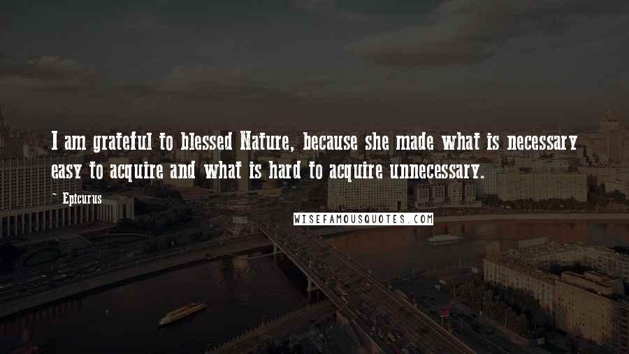 Epicurus Quotes: I am grateful to blessed Nature, because she made what is necessary easy to acquire and what is hard to acquire unnecessary.