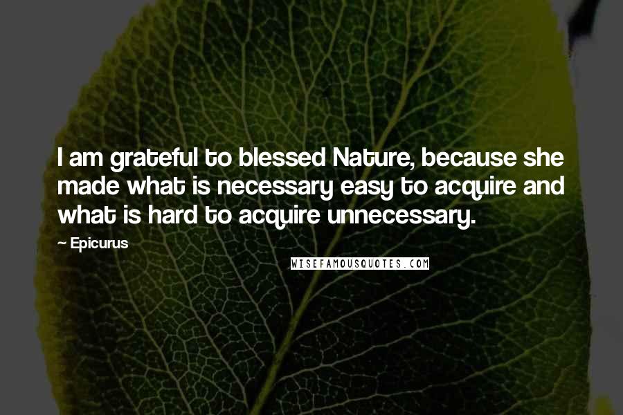 Epicurus Quotes: I am grateful to blessed Nature, because she made what is necessary easy to acquire and what is hard to acquire unnecessary.