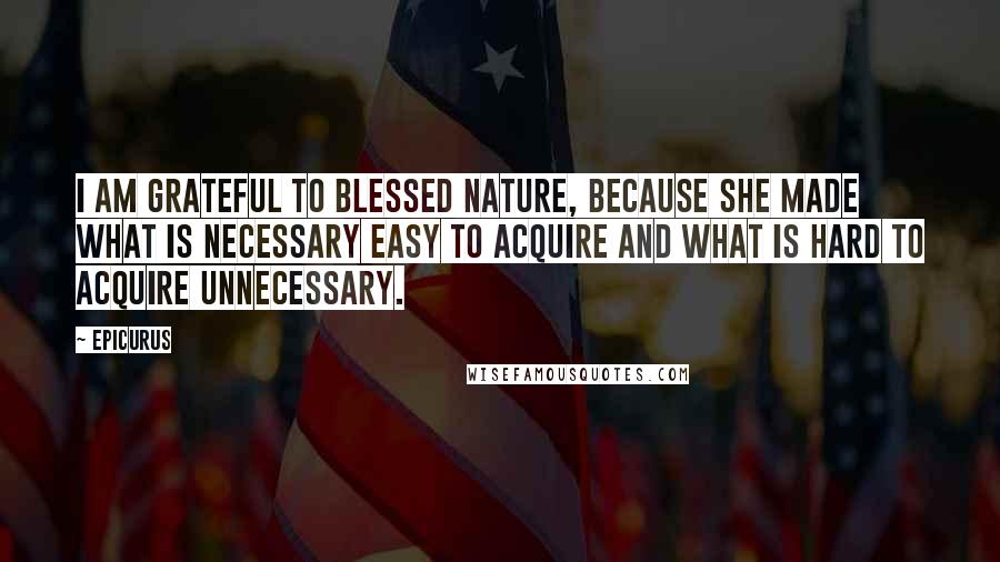 Epicurus Quotes: I am grateful to blessed Nature, because she made what is necessary easy to acquire and what is hard to acquire unnecessary.