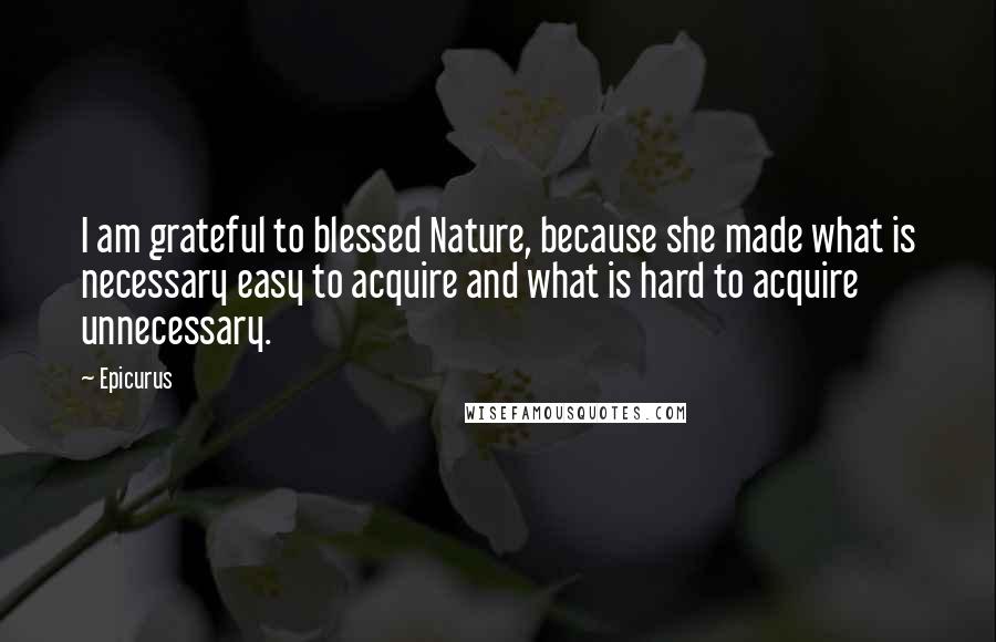 Epicurus Quotes: I am grateful to blessed Nature, because she made what is necessary easy to acquire and what is hard to acquire unnecessary.