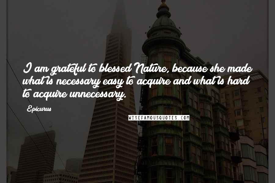 Epicurus Quotes: I am grateful to blessed Nature, because she made what is necessary easy to acquire and what is hard to acquire unnecessary.